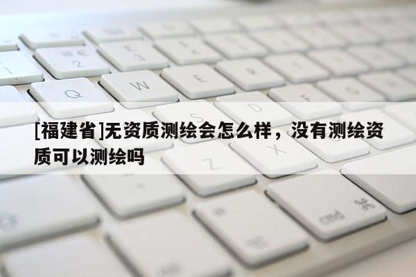 [福建省]無資質測繪會怎么樣，沒有測繪資質可以測繪嗎