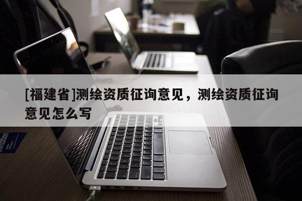 [福建省]測繪資質征詢意見，測繪資質征詢意見怎么寫