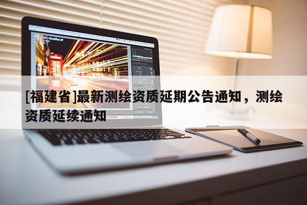 [福建省]最新測繪資質延期公告通知，測繪資質延續通知