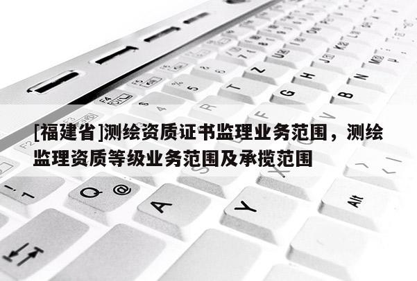 [福建省]測繪資質證書監理業務范圍，測繪監理資質等級業務范圍及承攬范圍