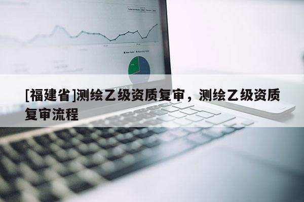 [福建省]測(cè)繪乙級(jí)資質(zhì)復(fù)審，測(cè)繪乙級(jí)資質(zhì)復(fù)審流程