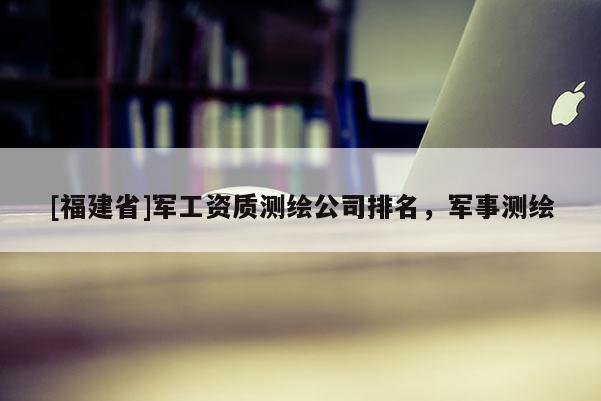 [福建省]軍工資質(zhì)測(cè)繪公司排名，軍事測(cè)繪