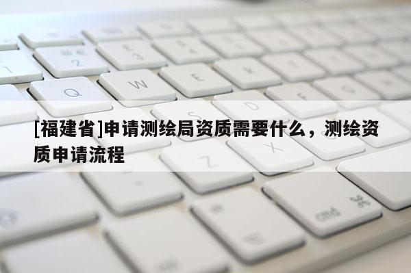 [福建省]申請測繪局資質需要什么，測繪資質申請流程