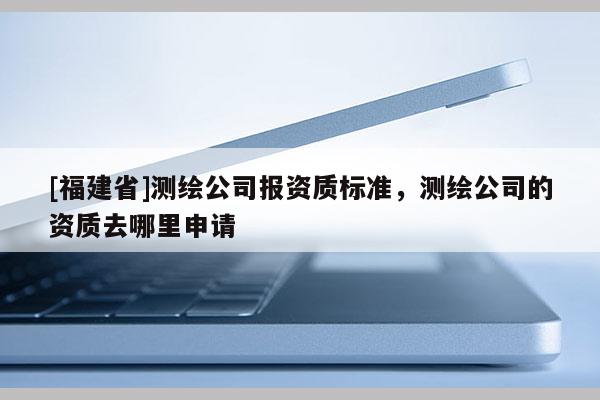 [福建省]測繪公司報資質標準，測繪公司的資質去哪里申請