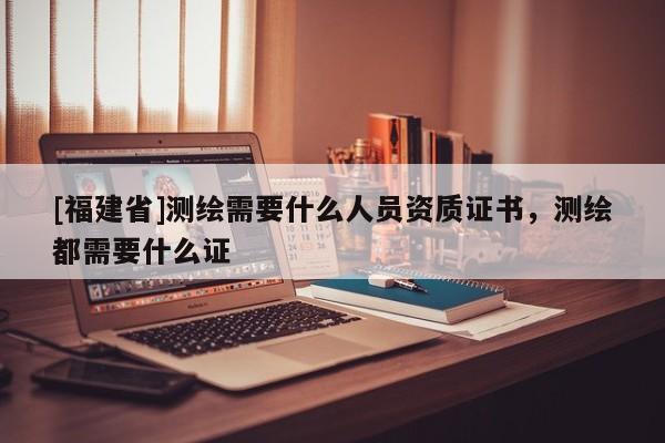 [福建省]測繪需要什么人員資質證書，測繪都需要什么證