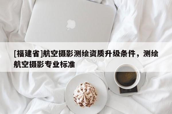 [福建省]航空攝影測繪資質(zhì)升級條件，測繪航空攝影專業(yè)標準