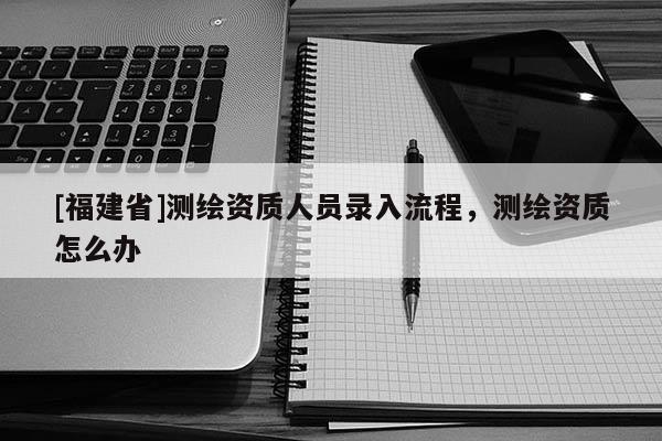 [福建省]測繪資質人員錄入流程，測繪資質怎么辦