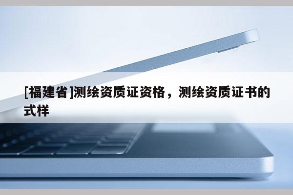[福建省]測繪資質證資格，測繪資質證書的式樣