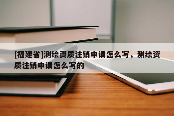 [福建省]測繪資質注銷申請怎么寫，測繪資質注銷申請怎么寫的
