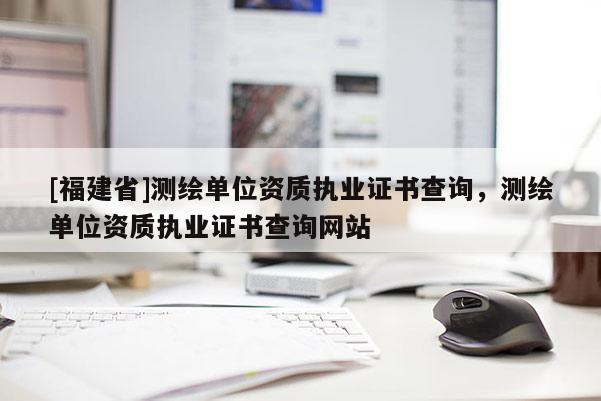 [福建省]測繪單位資質(zhì)執(zhí)業(yè)證書查詢，測繪單位資質(zhì)執(zhí)業(yè)證書查詢網(wǎng)站