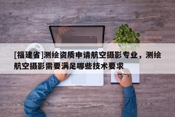 [福建省]測繪資質申請航空攝影專業，測繪航空攝影需要滿足哪些技術要求