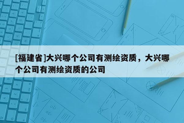[福建省]大興哪個公司有測繪資質，大興哪個公司有測繪資質的公司