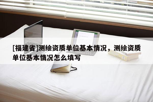[福建省]測繪資質(zhì)單位基本情況，測繪資質(zhì)單位基本情況怎么填寫