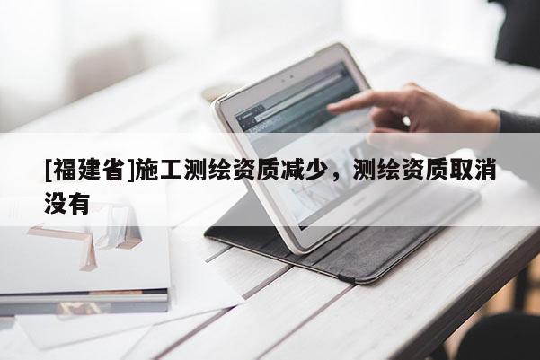 [福建省]施工測繪資質減少，測繪資質取消沒有