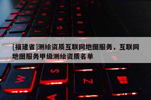 [福建省]測繪資質互聯網地圖服務，互聯網地圖服務甲級測繪資質名單