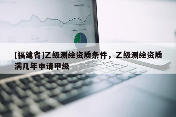 [福建省]乙級測繪資質條件，乙級測繪資質滿幾年申請甲級