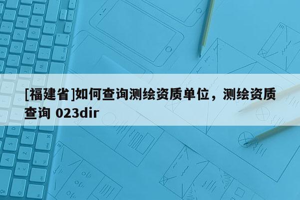 [福建省]如何查詢測繪資質單位，測繪資質查詢 023dir