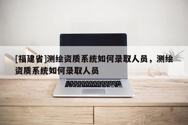 [福建省]測繪資質系統如何錄取人員，測繪資質系統如何錄取人員