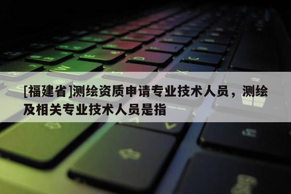 [福建省]測繪資質(zhì)申請專業(yè)技術(shù)人員，測繪及相關(guān)專業(yè)技術(shù)人員是指
