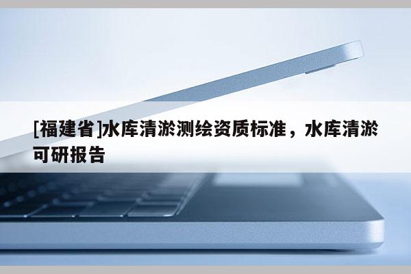 [福建省]水庫清淤測繪資質標準，水庫清淤可研報告