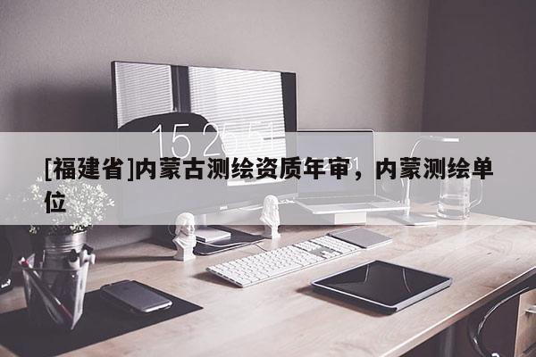 [福建省]內(nèi)蒙古測(cè)繪資質(zhì)年審，內(nèi)蒙測(cè)繪單位