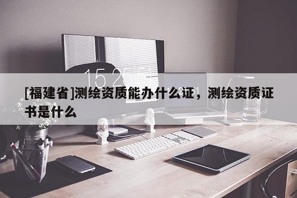 [福建省]測繪資質能辦什么證，測繪資質證書是什么