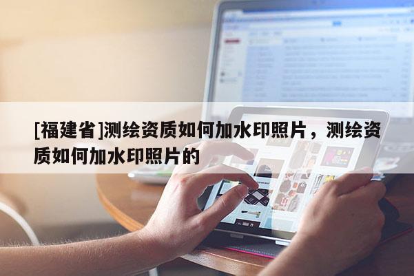 [福建省]測繪資質(zhì)如何加水印照片，測繪資質(zhì)如何加水印照片的