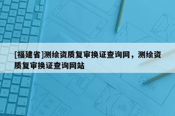 [福建省]測繪資質復審換證查詢網，測繪資質復審換證查詢網站