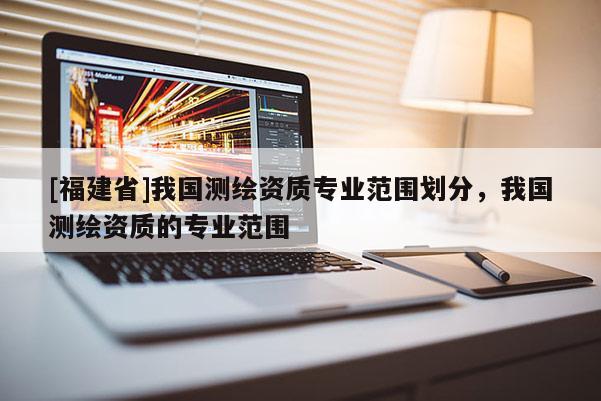 [福建省]我國測繪資質專業范圍劃分，我國測繪資質的專業范圍