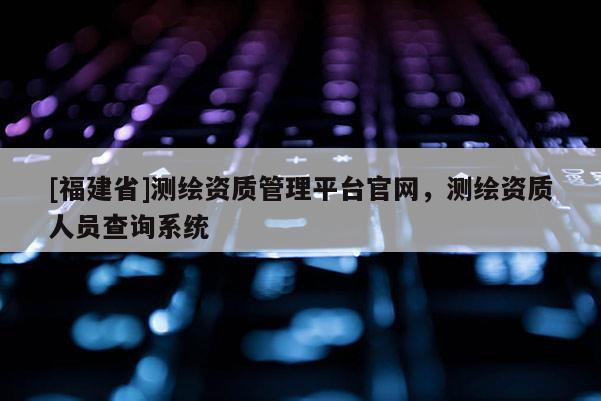 [福建省]測(cè)繪資質(zhì)管理平臺(tái)官網(wǎng)，測(cè)繪資質(zhì)人員查詢系統(tǒng)