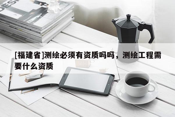 [福建省]測繪必須有資質(zhì)嗎嗎，測繪工程需要什么資質(zhì)