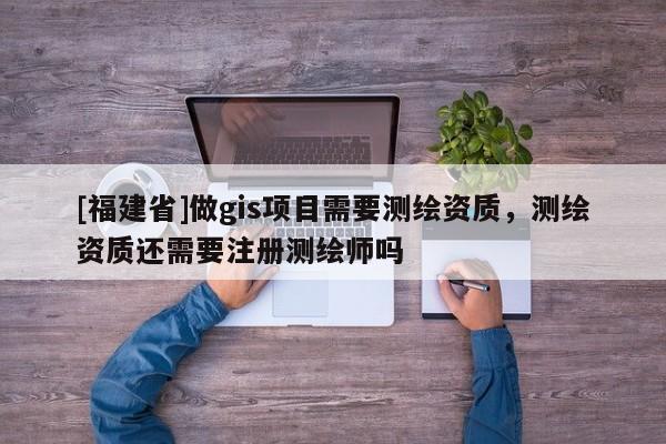 [福建省]做gis項目需要測繪資質，測繪資質還需要注冊測繪師嗎