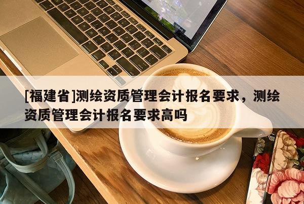 [福建省]測繪資質管理會計報名要求，測繪資質管理會計報名要求高嗎