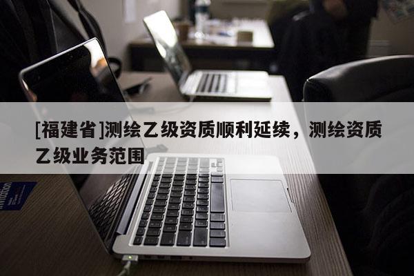 [福建省]測繪乙級資質順利延續，測繪資質乙級業務范圍