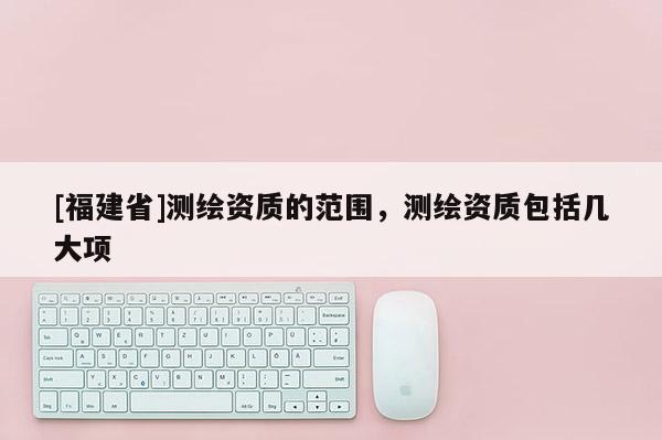 [福建省]測繪資質的范圍，測繪資質包括幾大項