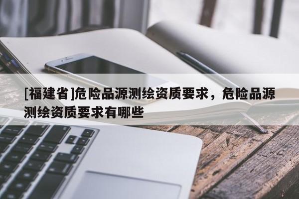 [福建省]危險(xiǎn)品源測(cè)繪資質(zhì)要求，危險(xiǎn)品源測(cè)繪資質(zhì)要求有哪些
