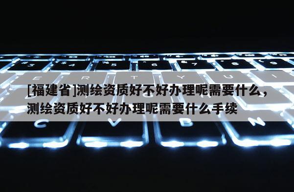 [福建省]測繪資質好不好辦理呢需要什么，測繪資質好不好辦理呢需要什么手續