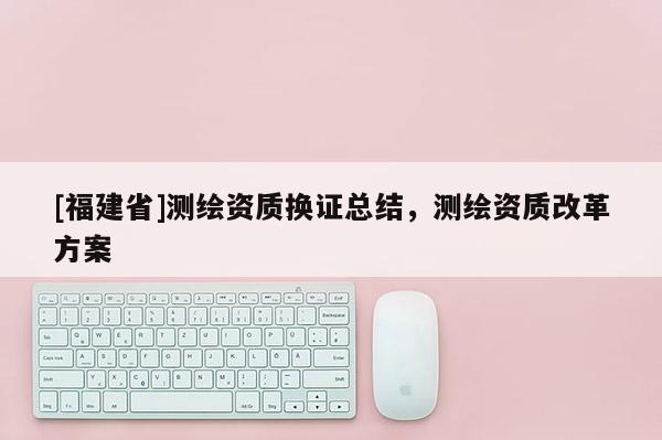 [福建省]測繪資質(zhì)換證總結(jié)，測繪資質(zhì)改革方案