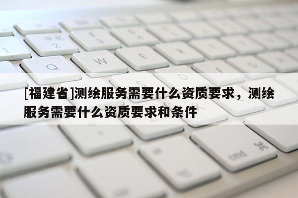[福建省]測繪服務需要什么資質要求，測繪服務需要什么資質要求和條件