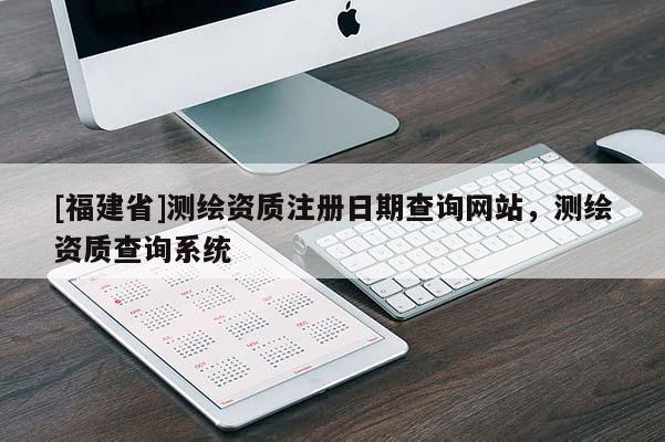 [福建省]測繪資質注冊日期查詢網站，測繪資質查詢系統