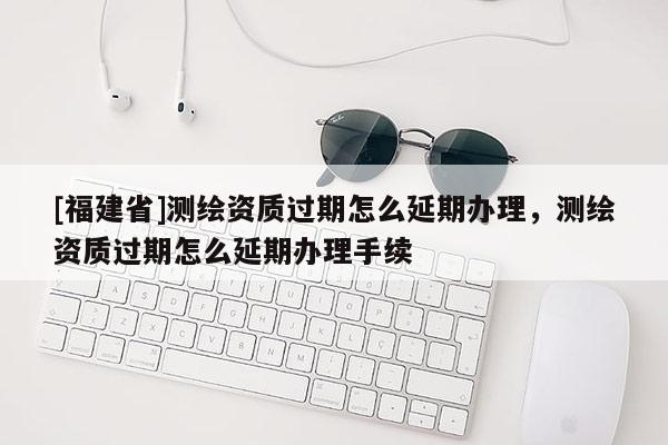 [福建省]測繪資質過期怎么延期辦理，測繪資質過期怎么延期辦理手續