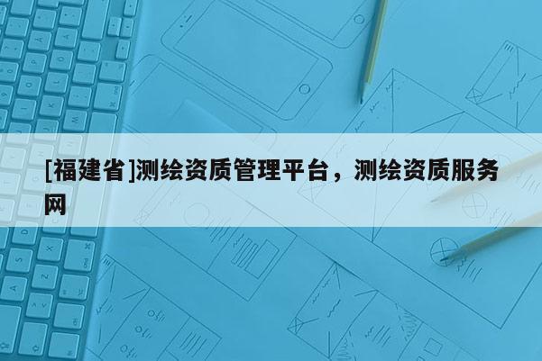 [福建省]測繪資質管理平臺，測繪資質服務網