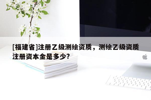 [福建省]注冊乙級測繪資質，測繪乙級資質注冊資本金是多少?