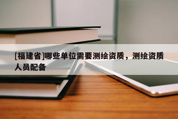 [福建省]哪些單位需要測繪資質，測繪資質人員配備