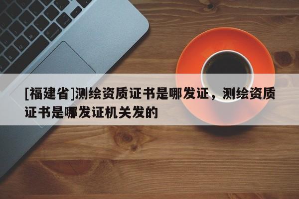 [福建省]測繪資質證書是哪發證，測繪資質證書是哪發證機關發的