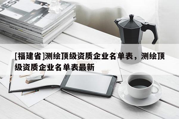 [福建省]測繪頂級(jí)資質(zhì)企業(yè)名單表，測繪頂級(jí)資質(zhì)企業(yè)名單表最新