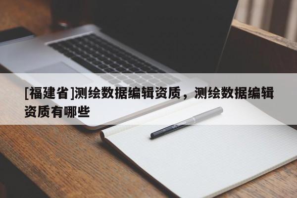 [福建省]測繪數據編輯資質，測繪數據編輯資質有哪些