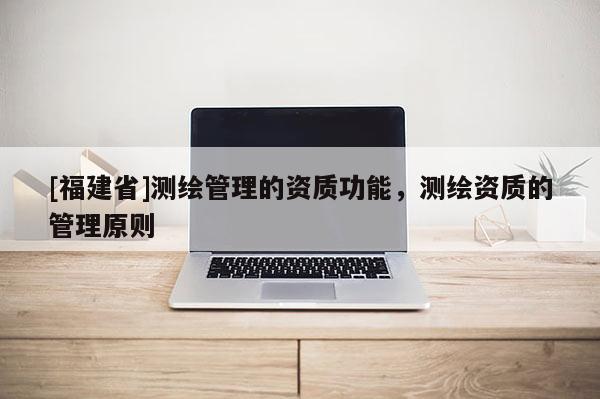 [福建省]測(cè)繪管理的資質(zhì)功能，測(cè)繪資質(zhì)的管理原則