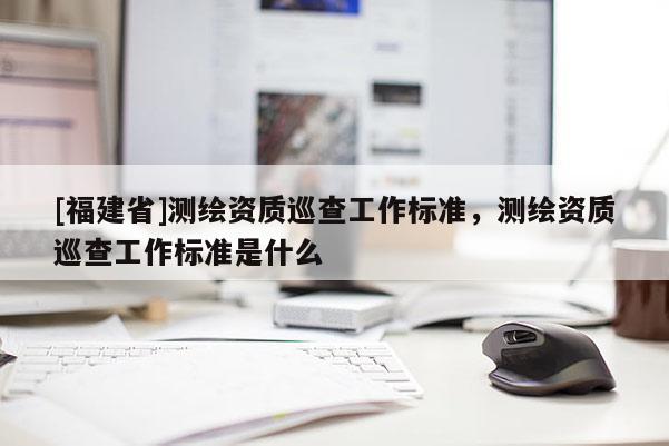 [福建省]測(cè)繪資質(zhì)巡查工作標(biāo)準(zhǔn)，測(cè)繪資質(zhì)巡查工作標(biāo)準(zhǔn)是什么