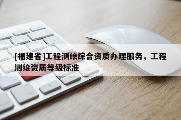 [福建省]工程測繪綜合資質辦理服務，工程測繪資質等級標準